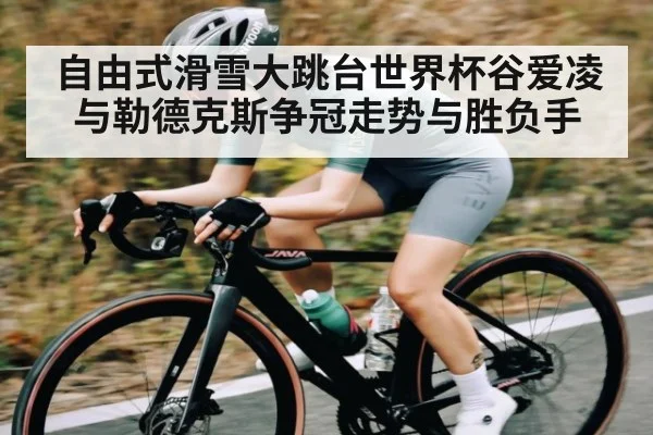 自由式滑雪大跳台世界杯谷爱凌与勒德克斯争冠走势与胜负手
