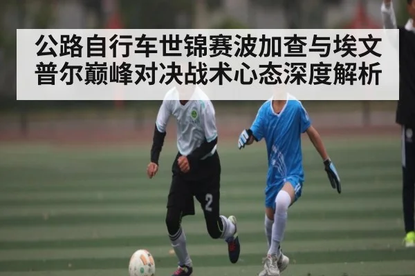 公路自行车世锦赛波加查与埃文普尔巅峰对决战术心态深度解析(kaiyun)
